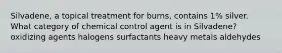 Silvadene, a topical treatment for burns, contains 1% silver. What category of chemical control agent is in Silvadene? oxidizing agents halogens surfactants heavy metals aldehydes