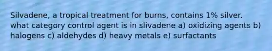 Silvadene, a tropical treatment for burns, contains 1% silver. what category control agent is in slivadene a) oxidizing agents b) halogens c) aldehydes d) heavy metals e) surfactants