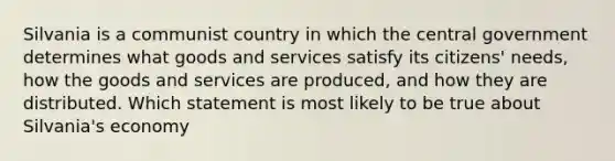 Silvania is a communist country in which the central government determines what goods and services satisfy its citizens' needs, how the goods and services are produced, and how they are distributed. Which statement is most likely to be true about Silvania's economy