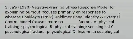 Silva's (1990) Negative-Training Stress Response Model for explaining burnout, focuses primarily on responses to_______, whereas Coakley's (1992) Unidimensional Identity & External Control Model focuses more on _______ factors. A. physical training ; psychological B. physical training; sociological C. psychological factors; physiological D. Insomnia; sociological