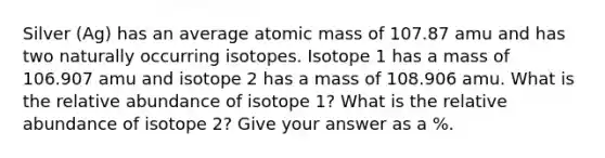 Silver (Ag) has an average atomic mass of 107.87 amu and has two naturally occurring isotopes. Isotope 1 has a mass of 106.907 amu and isotope 2 has a mass of 108.906 amu. What is the relative abundance of isotope 1? What is the relative abundance of isotope 2? Give your answer as a %.