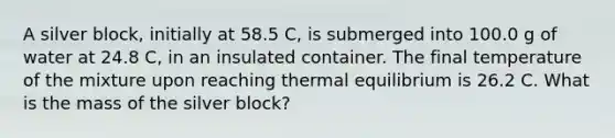 A silver block, initially at 58.5 C, is submerged into 100.0 g of water at 24.8 C, in an insulated container. The final temperature of the mixture upon reaching thermal equilibrium is 26.2 C. What is the mass of the silver block?