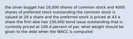 the silver bugget has 16,000 shares of common stock and 4000 shares of preferred stock outstanding the common stock is valued at 29 a share and the preferred stock is priced at 43 a share the firm also has 150,000 bond issue outstanding that is currently priced at 100.4 percent of par. what weight should be given to the debt when the WACC is computed