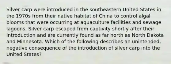 Silver carp were introduced in the southeastern United States in the 1970s from their native habitat of China to control algal blooms that were occurring at aquaculture facilities and sewage lagoons. Silver carp escaped from captivity shortly after their introduction and are currently found as far north as North Dakota and Minnesota. Which of the following describes an unintended, negative consequence of the introduction of silver carp into the United States?