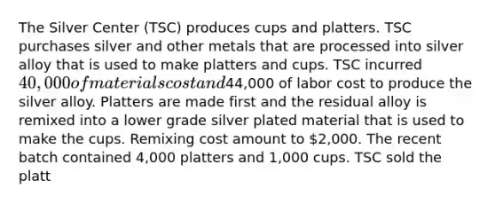 The Silver Center (TSC) produces cups and platters. TSC purchases silver and other metals that are processed into silver alloy that is used to make platters and cups. TSC incurred 40,000 of materials cost and44,000 of labor cost to produce the silver alloy. Platters are made first and the residual alloy is remixed into a lower grade silver plated material that is used to make the cups. Remixing cost amount to 2,000. The recent batch contained 4,000 platters and 1,000 cups. TSC sold the platt