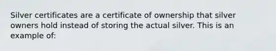 Silver certificates are a certificate of ownership that silver owners hold instead of storing the actual silver. This is an example of: