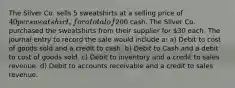 The Silver Co. sells 5 sweatshirts at a selling price of 40 per sweatshirt, for a total of200 cash. The Silver Co. purchased the sweatshirts from their supplier for 30 each. The journal entry to record the sale would include a: a) Debit to cost of goods sold and a credit to cash. b) Debit to Cash and a debit to cost of goods sold. c) Debit to inventory and a credit to sales revenue. d) Debit to accounts receivable and a credit to sales revenue.