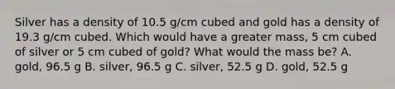 Silver has a density of 10.5 g/cm cubed and gold has a density of 19.3 g/cm cubed. Which would have a greater mass, 5 cm cubed of silver or 5 cm cubed of gold? What would the mass be? A. gold, 96.5 g B. silver, 96.5 g C. silver, 52.5 g D. gold, 52.5 g