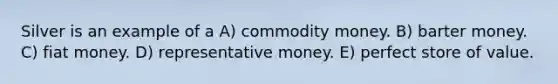 Silver is an example of a A) commodity money. B) barter money. C) fiat money. D) representative money. E) perfect store of value.