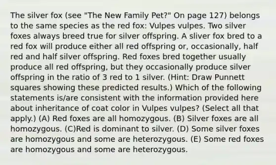 The silver fox (see "The New Family Pet?" On page 127) belongs to the same species as the red fox: Vulpes vulpes. Two silver foxes always breed true for silver offspring. A sliver fox bred to a red fox will produce either all red offspring or, occasionally, half red and half silver offspring. Red foxes bred together usually produce all red offspring, but they occasionally produce silver offspring in the ratio of 3 red to 1 silver. (Hint: Draw Punnett squares showing these predicted results.) Which of the following statements is/are consistent with the information provided here about inheritance of coat color in Vulpes vulpes? (Select all that apply.) (A) Red foxes are all homozygous. (B) Silver foxes are all homozygous. (C)Red is dominant to silver. (D) Some silver foxes are homozygous and some are heterozygous. (E) Some red foxes are homozygous and some are heterozygous.