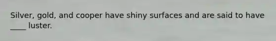 Silver, gold, and cooper have shiny surfaces and are said to have ____ luster.