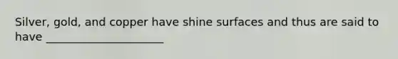 Silver, gold, and copper have shine surfaces and thus are said to have _____________________