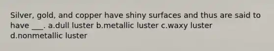 Silver, gold, and copper have shiny surfaces and thus are said to have ___. a.dull luster b.metallic luster c.waxy luster d.nonmetallic luster