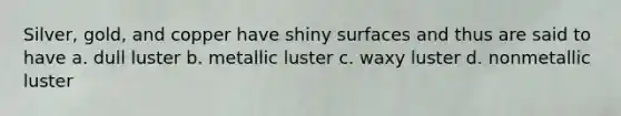 Silver, gold, and copper have shiny surfaces and thus are said to have a. dull luster b. metallic luster c. waxy luster d. nonmetallic luster