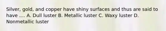 Silver, gold, and copper have shiny surfaces and thus are said to have .... A. Dull luster B. Metallic luster C. Waxy luster D. Nonmetallic luster