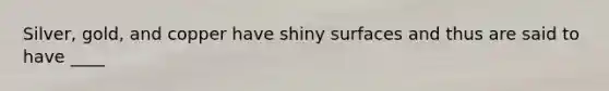 Silver, gold, and copper have shiny surfaces and thus are said to have ____