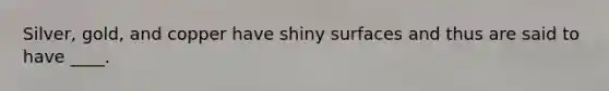 Silver, gold, and copper have shiny surfaces and thus are said to have ____.