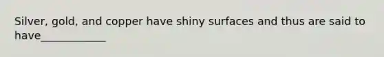 Silver, gold, and copper have shiny surfaces and thus are said to have____________