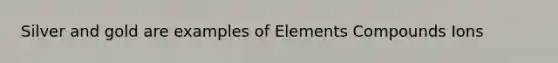 Silver and gold are examples of Elements Compounds Ions