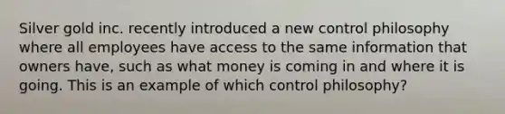 Silver gold inc. recently introduced a new control philosophy where all employees have access to the same information that owners have, such as what money is coming in and where it is going. This is an example of which control philosophy?