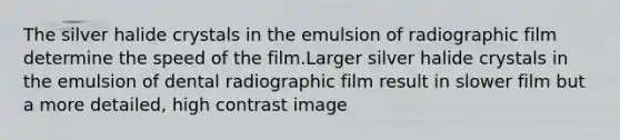 The silver halide crystals in the emulsion of radiographic film determine the speed of the film.Larger silver halide crystals in the emulsion of dental radiographic film result in slower film but a more detailed, high contrast image