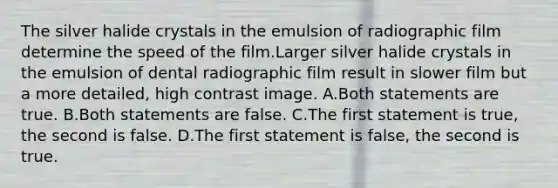 The silver halide crystals in the emulsion of radiographic film determine the speed of the film.Larger silver halide crystals in the emulsion of dental radiographic film result in slower film but a more detailed, high contrast image. A.Both statements are true. B.Both statements are false. C.The first statement is true, the second is false. D.The first statement is false, the second is true.