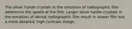 The silver halide crystals in the emulsion of radiographic film determine the speed of the film. Larger silver halide crystals in the emulsion of dental radiographic film result in slower film but a more detailed, high contrast image.