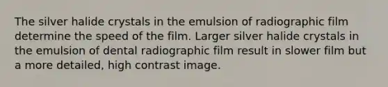 The silver halide crystals in the emulsion of radiographic film determine the speed of the film. Larger silver halide crystals in the emulsion of dental radiographic film result in slower film but a more detailed, high contrast image.