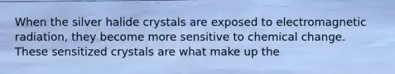 When the silver halide crystals are exposed to electromagnetic radiation, they become more sensitive to chemical change. These sensitized crystals are what make up the