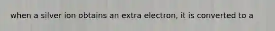 when a silver ion obtains an extra electron, it is converted to a