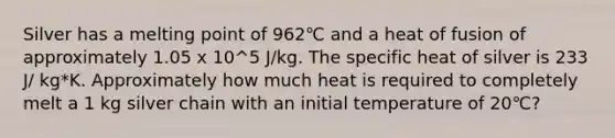 Silver has a melting point of 962℃ and a heat of fusion of approximately 1.05 x 10^5 J/kg. The specific heat of silver is 233 J/ kg*K. Approximately how much heat is required to completely melt a 1 kg silver chain with an initial temperature of 20℃?