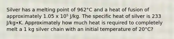 Silver has a melting point of 962°C and a heat of fusion of approximately 1.05 x 10⁵ J/kg. The specific heat of silver is 233 J/kg∙K. Approximately how much heat is required to completely melt a 1 kg silver chain with an initial temperature of 20°C?