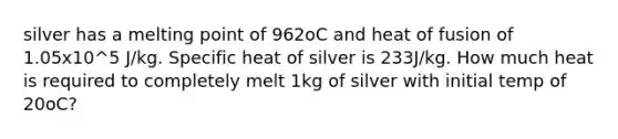 silver has a melting point of 962oC and heat of fusion of 1.05x10^5 J/kg. Specific heat of silver is 233J/kg. How much heat is required to completely melt 1kg of silver with initial temp of 20oC?