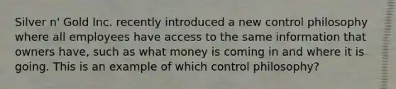 Silver n' Gold Inc. recently introduced a new control philosophy where all employees have access to the same information that owners have, such as what money is coming in and where it is going. This is an example of which control philosophy?