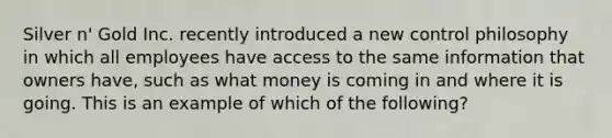 Silver n' Gold Inc. recently introduced a new control philosophy in which all employees have access to the same information that owners have, such as what money is coming in and where it is going. This is an example of which of the following?