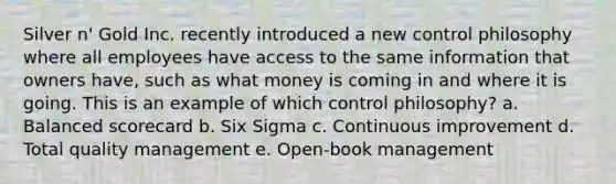 Silver n' Gold Inc. recently introduced a new control philosophy where all employees have access to the same information that owners have, such as what money is coming in and where it is going. This is an example of which control philosophy? a. Balanced scorecard b. Six Sigma c. Continuous improvement d. Total quality management e. Open-book management