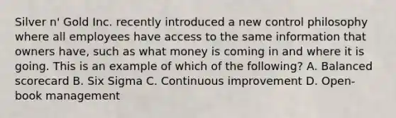 Silver n' Gold Inc. recently introduced a new control philosophy where all employees have access to the same information that owners have, such as what money is coming in and where it is going. This is an example of which of the following? A. Balanced scorecard B. Six Sigma C. Continuous improvement D. Open-book management