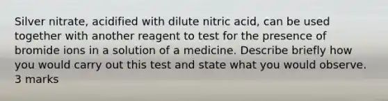 Silver nitrate, acidified with dilute nitric acid, can be used together with another reagent to test for the presence of bromide ions in a solution of a medicine. Describe briefly how you would carry out this test and state what you would observe. 3 marks