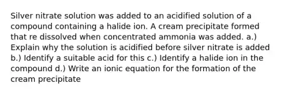 Silver nitrate solution was added to an acidified solution of a compound containing a halide ion. A cream precipitate formed that re dissolved when concentrated ammonia was added. a.) Explain why the solution is acidified before silver nitrate is added b.) Identify a suitable acid for this c.) Identify a halide ion in the compound d.) Write an ionic equation for the formation of the cream precipitate