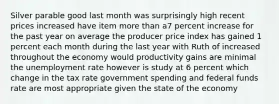 Silver parable good last month was surprisingly high recent prices increased have item more than a7 percent increase for the past year on average the producer price index has gained 1 percent each month during the last year with Ruth of increased throughout the economy would productivity gains are minimal the unemployment rate however is study at 6 percent which change in the tax rate government spending and federal funds rate are most appropriate given the state of the economy