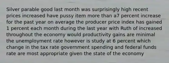 Silver parable good last month was surprisingly high recent prices increased have pussy item more than a7 percent increase for the past year on average the producer price index has gained 1 percent each month during the last year with Ruth of increased throughout the economy would productivity gains are minimal the unemployment rate however is study at 6 percent which change in the tax rate government spending and federal funds rate are most appropriate given the state of the economy