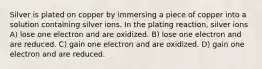 Silver is plated on copper by immersing a piece of copper into a solution containing silver ions. In the plating reaction, silver ions A) lose one electron and are oxidized. B) lose one electron and are reduced. C) gain one electron and are oxidized. D) gain one electron and are reduced.