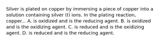 Silver is plated on copper by immersing a piece of copper into a solution containing silver (I) ions. In the plating reaction, copper... A. is oxidized and is the reducing agent. B. is oxidized and is the oxidizing agent. C. is reduced and is the oxidizing agent. D. is reduced and is the reducing agent.