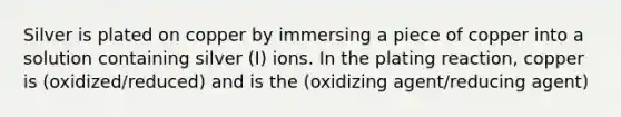 Silver is plated on copper by immersing a piece of copper into a solution containing silver (I) ions. In the plating reaction, copper is (oxidized/reduced) and is the (oxidizing agent/reducing agent)