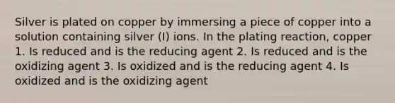 Silver is plated on copper by immersing a piece of copper into a solution containing silver (I) ions. In the plating reaction, copper 1. Is reduced and is the reducing agent 2. Is reduced and is the oxidizing agent 3. Is oxidized and is the reducing agent 4. Is oxidized and is the oxidizing agent