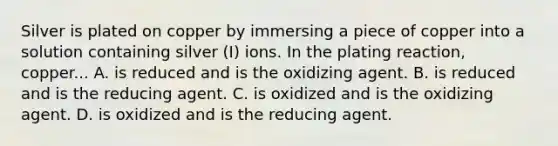 Silver is plated on copper by immersing a piece of copper into a solution containing silver (I) ions. In the plating reaction, copper... A. is reduced and is the oxidizing agent. B. is reduced and is the reducing agent. C. is oxidized and is the oxidizing agent. D. is oxidized and is the reducing agent.