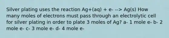 Silver plating uses the reaction Ag+(aq) + e- --> Ag(s) How many moles of electrons must pass through an electrolytic cell for silver plating in order to plate 3 moles of Ag? a- 1 mole e- b- 2 mole e- c- 3 mole e- d- 4 mole e-