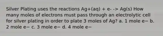 Silver Plating uses the reactions Ag+(aq) + e- -> Ag(s) How many moles of electrons must pass through an electrolytic cell for silver plating in order to plate 3 moles of Ag? a. 1 mole e− b. 2 mole e− c. 3 mole e− d. 4 mole e−