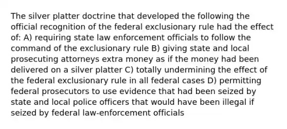 The silver platter doctrine that developed the following the official recognition of the federal exclusionary rule had the effect of: A) requiring state law enforcement officials to follow the command of the exclusionary rule B) giving state and local prosecuting attorneys extra money as if the money had been delivered on a silver platter C) totally undermining the effect of the federal exclusionary rule in all federal cases D) permitting federal prosecutors to use evidence that had been seized by state and local police officers that would have been illegal if seized by federal law-enforcement officials