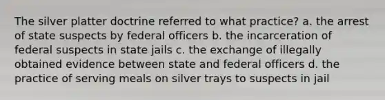 The silver platter doctrine referred to what practice? a. the arrest of state suspects by federal officers b. the incarceration of federal suspects in state jails c. the exchange of illegally obtained evidence between state and federal officers d. the practice of serving meals on silver trays to suspects in jail